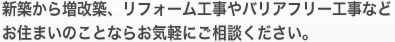 新築から増改築、リフォーム工事やバリアフリー工事などお住まいのことならお気軽にご相談ください。